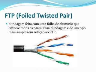 FTP (Foiled Twisted Pair)
 blindagem feita com uma folha de alumínio que
envolve todos os pares. Essa blindagem é de um tipo
mais simples em relação ao STP.
 