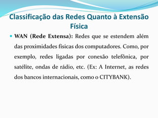 Classificação das Redes Quanto à Extensão
Física
 WAN (Rede Extensa): Redes que se estendem além
das proximidades físicas dos computadores. Como, por
exemplo, redes ligadas por conexão telefônica, por
satélite, ondas de rádio, etc. (Ex: A Internet, as redes
dos bancos internacionais, como o CITYBANK).
 
