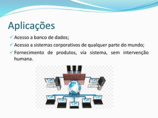 Aplicações
 Acesso a banco de dados;
 Acesso a sistemas corporativos de qualquer parte do mundo;
 Fornecimento de produtos, via sistema, sem intervenção
humana.
 