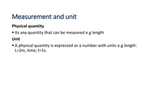Measurement and unit
Physical quantity
 Its any quantity that can be measured e.g length
Unit
 A physical quantity is expressed as a number with units e.g length:
L=2m, time; t=1s.
 