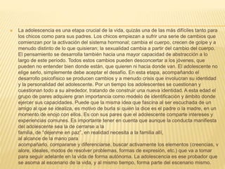  La adolescencia es una etapa crucial de la vida, quizás una de las más difíciles tanto para
los chicos como para sus padres. Los chicos empiezan a sufrir una serie de cambios que
comienzan por la activación del sistema hormonal; cambia el cuerpo, crecen de golpe y a
menudo distinto de lo que quisieran; la sexualidad cambia a partir del cambio del cuerpo.
El pensamiento se desarrolla también hacia una mayor capacidad de abstracción a lo
largo de este período. Todos estos cambios pueden desconcertar a los jóvenes, que
pueden no entender bien donde están, que quieren ni hacia donde van. El adolescente no
elige serlo, simplemente debe aceptar el desafío. En esta etapa, acompañando el
desarrollo psicofísico se producen cambios y a menudo crisis que involucran su identidad
y la personalidad del adolescente. Por un tiempo los adolescentes se cuestionan y
cuestionan todo a su alrededor, tratando de construir una nueva identidad. A esta edad el
grupo de pares adquiere gran importancia como modelo de identificación y ámbito donde
ejercer sus capacidades. Puede que la misma idea que fascina al ser escuchada de un
amigo al que se idealiza, es motivo de burla si quién la dice es el padre o la madre, en un
momento de enojo con ellos. Es con sus pares que el adolescente comparte intereses y
experiencias comunes. Es importante tener en cuenta que aunque la conducta manifiesta
del adolescente sea la de cerrarse a la
familia, de “déjenme en paz”, en realidad necesita a la familia allí,
al alcance de la mano para
acompañarlo, compararse y diferenciarse, buscar activamente los elementos (creencias, v
alore, ideales, modos de resolver problemas, formas de expresión, etc.) que va a tomar
para seguir adelante en la vida de forma autónoma. La adolescencia es ese probador que
se asoma al escenario de la vida, y al mismo tiempo, forma parte del escenario mismo.
 
