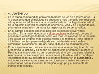  4. JUVENTUD
 Es la etapa comprendida aproximadamente de los 18 a los 25 años. Es
la etapa en la que el individuo se encuentra más tranquilo con respecto
a lo que fue su adolescencia, aunque todavía no ha llegado al equilibrio
de la adultez. El joven es capaz de orientar su vida y de ir llegando a la
progresiva integración de todos los aspectos de su personalidad.
 En el campo del conocimiento: El joven es más reflexivo y más
analítico. Es la mejor época para el aprendizaje intelectual, porque el
pensamiento ha logrado frenar cada vez más los excesos de la fantasía
y es capaz de dirigirse más objetivamente a la realidad. Tiene ideas e
iniciativas propias, pero no deja de ser un idealista; sus ideales
comienzan a clarificarse. De ahí nace el deseo de comprometerse.
 En el aspecto moral: Los valores empiezan a tener jerarquía en la que
predomina la justicia y es capaz de distinguir lo prioritario y lo urgente.
Rechaza la imposición, no con agresividad sino con una sana rebeldía.
Asume una conciencia propia de sus actos y les da el valor moral que
les corresponde. Su desarrollo puede desembocar en la autonomía y
entonces sabrá integrar a sus convicciones personales los valores
presentados por la sociedad, la religión, el grupo y el ambiente de
trabajo o de estudio.
 