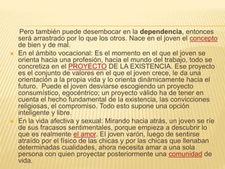 Pero también puede desembocar en la dependencia, entonces
será arrastrado por lo que los otros. Nace en el joven el concepto
de bien y de mal.
 En el ámbito vocacional: Es el momento en el que el joven se
orienta hacia una profesión, hacia el mundo del trabajo, todo se
concretiza en el PROYECTO DE LA EXISTENCIA. Ese proyecto
es el conjunto de valores en el que el joven crece, le da una
orientación a la propia vida y lo orienta dinámicamente hacia el
futuro. Puede el joven desviarse escogiendo un proyecto
consumístico, egocéntrico; un proyecto válido ha de tener en
cuenta el hecho fundamental de la existencia, las convicciones
religiosas, el compromiso. Todo esto supone una opción
inteligente y libre.
 En la vida afectiva y sexual: Mirando hacia atrás, un joven se ríe
de sus fracasos sentimentales, porque empieza a descubrir lo
que es realmente el amor. El joven varón, luego de sentirse
atraído por el físico de las chicas y por las chicas que llenaban
determinadas cualidades, ahora necesita amar a una sola
persona con quien proyectar posteriormente una comunidad de
vida.
 