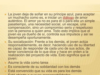  La joven deja de soñar en su príncipe azul, para aceptar
un muchacho como es, e iniciar un diálogo de amor
auténtico. El amor ya no es para él o para ella un simple
pasatiempo, una necesidad social, un escape, una
compensación, sino un compromiso serio y respetuoso
con la persona a quien ama. Todo esto implica que el
joven es ya dueño de sí, controla sus impulsos y así se
desempeña oportunamente.
 Su socialización: Frente a los demás, el joven actúa
responsablemente, es decir, haciendo uso de su libertad
es capaz de responder de cada uno de sus actos, de
tener conciencia de lo que dice y hace en orden a la
realización del proyecto de vida. Esto significa que el
joven:
 Asume la vida como tarea
 Es consciente de su solidaridad con los demás
 Está convencido que su vida es para los demás
 