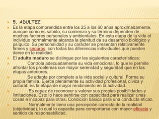  5. ADULTEZ
 Es la etapa comprendida entre los 25 a los 60 años aproximadamente,
aunque como es sabido, su comienzo y su término dependen de
muchos factores personales y ambientales. En esta etapa de la vida el
individuo normalmente alcanza la plenitud de su desarrollo biológico y
psíquico. Su personalidad y su carácter se presentan relativamente
firmes y seguros, con todas las diferencias individuales que pueden
darse en la realidad.
 El adulto maduro se distingue por las siguientes características:
 Controla adecuadamente su vida emocional, lo que le permite
afrontar los problemas con mayor serenidad y seguridad que en las
etapas anteriores.
 Se adapta por completo a la vida social y cultural. Forma su
propia familia. Ejerce plenamente su actividad profesional, cívica y
cultural. Es la etapa de mayor rendimiento en la actividad.
 Es capaz de reconocer y valorar sus propias posibilidades y
limitaciones. Esto lo hace sentirse con capacidad para realizar unas
cosas e incapaz para otras. Condición básica para una conducta eficaz.
 Normalmente tiene una percepción correcta de la realidad
(objetividad), lo cual lo capacita para comportarse con mayor eficacia y
sentido de responsabilidad.
 