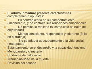  El adulto inmaduro presenta características
completamente opuestas:
 Es contradictorio en su comportamiento
(incoherente) y no controla sus reacciones emocionales.
 No percibe la realidad tal como ésta es (falta de
objetividad).
 Menos consciente, responsable y tolerante (falla
en el trabajo)
 No se adapta adecuadamente a la vida social
(inadaptado)
 Estancamiento en el desarrollo y la capacidad funcional
 Menopausia y climaterio
 Síndrome de nido vació
 Irremediabilidad de la muerte
 Revisión del pasado
 