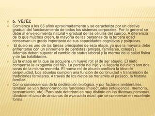  6. VEJEZ
 Comienza a los 65 años aproximadamente y se caracteriza por un declive
gradual del funcionamiento de todos los sistemas corporales. Por lo general se
debe al envejecimiento natural y gradual de las células del cuerpo. A diferencia
de lo que muchos creen, la mayoría de las personas de la tercera edad
conservan un grado importante de sus capacidades cognitivas y psíquicas.
 El duelo es uno de las tareas principales de esta etapa, ya que la mayoría debe
enfrentarse con un sinnúmero de pérdidas (amigos, familiares, colegas).
Además deben superar el cambio de status laboral y la merma de la salud física
y de las habilidades.
 Es la etapa en la que se adquiere un nuevo rol: el de ser abuelo. El nieto
compensa la exogamia del hijo. La partida del hijo y la llegada del nieto son dos
caras de la misma moneda. El nuevo rol de abuelo conlleva la idea de
perpetuidad. Los abuelos cumplen una función de continuidad y transmisión de
tradiciones familiares. A través de los nietos se transmite el pasado, la historia
familiar.
 Como consecuencia de la declinación biológica, y por factores ambientales,
también se van deteriorando las funciones intelectuales (inteligencia, memoria,
pensamiento, etc). Pero este deterioro es muy distinto en las diversas personas,
dándose el caso de ancianos de avanzada edad que se conservan en excelente
forma.
 
