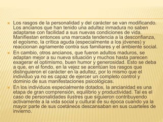  Los rasgos de la personalidad y del carácter se van modificando.
Los ancianos que han tenido una adultez inmadura no saben
adaptarse con facilidad a sus nuevas condiciones de vida.
Manifiestan entonces una marcada tendencia a la desconfianza,
el egoísmo, la crítica aguda (especialmente a los jóvenes) y
reaccionan agriamente contra sus familiares y el ambiente social.
 En cambio, otros ancianos, que fueron adultos maduros, se
adaptan mejor a su nueva situación y muchos hasta parecen
exagerar el optimismo, buen humor y generosidad. Esto se deba
a que, en el fondo, en la vejez se acentúan los rasgos que
distinguieron el carácter en la adultez, por lo mismo que el
individuo ya no es capaz de ejercer un completo control y
dominio de sus manifestaciones psicológicas.
 En los individuos especialmente dotados, la ancianidad es una
etapa de gran comprensión, equilibrio y productividad. Tal es el
caso de personalidades ilustres que siguieron contribuyendo
activamente a la vida social y cultural de su época cuando ya la
mayor parte de sus coetáneos descansaban en sus cuarteles de
invierno.
 