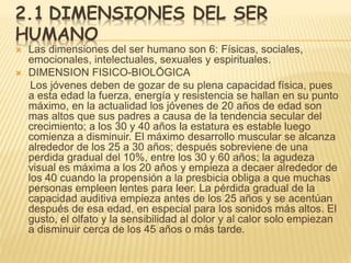 2.1 DIMENSIONES DEL SER
HUMANO
 Las dimensiones del ser humano son 6: Físicas, sociales,
emocionales, intelectuales, sexuales y espirituales.
 DIMENSION FISICO-BIOLÖGICA
Los jóvenes deben de gozar de su plena capacidad física, pues
a esta edad la fuerza, energía y resistencia se hallan en su punto
máximo, en la actualidad los jóvenes de 20 años de edad son
mas altos que sus padres a causa de la tendencia secular del
crecimiento; a los 30 y 40 años la estatura es estable luego
comienza a disminuir. El máximo desarrollo muscular se alcanza
alrededor de los 25 a 30 años; después sobreviene de una
perdida gradual del 10%, entre los 30 y 60 años; la agudeza
visual es máxima a los 20 años y empieza a decaer alrededor de
los 40 cuando la propensión a la presbicia obliga a que muchas
personas empleen lentes para leer. La pérdida gradual de la
capacidad auditiva empieza antes de los 25 años y se acentúan
después de esa edad, en especial para los sonidos más altos. El
gusto, el olfato y la sensibilidad al dolor y al calor solo empiezan
a disminuir cerca de los 45 años o más tarde.
 