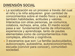 DIMENSIÖN SOCIAL
 La socialización es un proceso a través del cual
el niño y la niña adquieren gran cantidad de
conocimientos sobre el medio físico y social, y
también habilidades, actitudes y valores.
Interactúa con otras personas, se comunica,
colabora, rechaza, ama, odia. El medio social
pasa a ser fundamental fuente de información,
experiencia y aprendizaje, tanto de pautas
elementales como de comportamientos más
complejos, afectivos y cognitivos.
 3 escenarios que son: La familia (autocuidados,
autoconcepto, autoestima, autoreconocimiento),
escuela (convivir para conocer), comunidad-
sociedad.
 