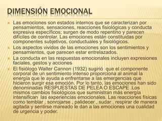 DIMENSIÓN EMOCIONAL
 Las emociones son estados internos que se caracterizan por
pensamientos, sensaciones, reacciones fisiológicas y conducta
expresiva específicos; surgen de modo repentino y parecen
difíciles de controlar. Las emociones están constituidas por
componentes subjetivos, conductuales y fisiológicos.
 Los aspectos vividos de las emociones son los sentimientos y
pensamientos, que parecen estar entrelazados.
 La conducta en las respuestas emocionales incluyen expresiones
faciales, gestos y acciones
 El fisiólogo Walter Cannon (1932) sugirió que el componente
corporal de un sentimiento intenso proporciona al animal la
energía que le ayuda a enfrentarse a las emergencias que
hicieron surgir esa emoción. Por lo tanto, las emociones han sido
denominadas RESPUESTAS DE PELEA O ESCAPE .Los
mismos cambios fisiológicos que suministran más energía
intensifican las experiencias emocionales. Las reacciones físicas
como temblar , sonrojarse , palidecer , sudar , respirar de manera
agitada y sentirse mareado le dan a las emociones una cualidad
de urgencia y poder.
 
