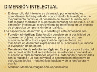 DIMENSIÓN INTELECTUAL
 El desarrollo del intelecto es alcanzado por el estudio, los
aprendizajes, la búsqueda del conocimiento, la investigación, el
mejoramiento continuo, el desarrollo del talento humano, todo
esto logrado mediante la superación personal del individuo. En la
dimensión intelectual, el crecimiento se manifiesta en un proceso
de progresiva comprensión de la realidad.
Los aspectos del desarrollo que constituye esta dimensión son:
 Función simbólica: Esta función consiste en la posibilidad de
representar objetos, acontecimientos, personas, etc., en
ausencia de ellos. Esta capacidad de representativa, se
manifiesta en diferentes expresiones de su conducta que implica
la evocación de un objeto.
 Construcción de relaciones lógicas: Es el proceso a través del
cual a nivel intelectual se establecen las relaciones que facilitan
el acceso a representaciones objetivas, ordenadas y coordinadas
con la realidad ; Lo que permitirá la construcción progresiva de
estructuras lógica - matemáticas básicas y de la lengua oral y
escrita.
 Atencion-Memoria-Imaginación-Conocimiento
 