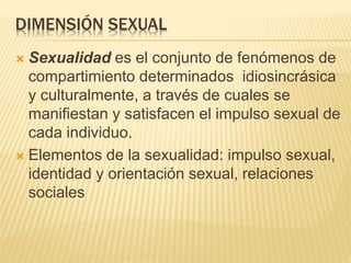 DIMENSIÓN SEXUAL
 Sexualidad es el conjunto de fenómenos de
compartimiento determinados idiosincrásica
y culturalmente, a través de cuales se
manifiestan y satisfacen el impulso sexual de
cada individuo.
 Elementos de la sexualidad: impulso sexual,
identidad y orientación sexual, relaciones
sociales
 