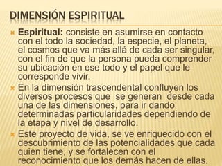 DIMENSIÓN ESPIRITUAL
 Espiritual: consiste en asumirse en contacto
con el todo la sociedad, la especie, el planeta,
el cosmos que va más allá de cada ser singular,
con el fin de que la persona pueda comprender
su ubicación en ese todo y el papel que le
corresponde vivir.
 En la dimensión trascendental confluyen los
diversos procesos que se generan desde cada
una de las dimensiones, para ir dando
determinadas particularidades dependiendo de
la etapa y nivel de desarrollo.
 Este proyecto de vida, se ve enriquecido con el
descubrimiento de las potencialidades que cada
quien tiene, y se fortalecen con el
reconocimiento que los demás hacen de ellas.
 