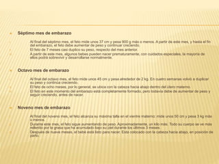  Séptimo mes de embarazo
I. Al final del séptimo mes, el feto mide unos 37 cm y pesa 900 g más o menos. A partir de este mes, y hasta el fin
del embarazo, el feto debe aumentar de peso y continuar creciendo.
II. El feto de 7 meses casi duplico su peso, respecto del mes anterior.
III. A partir de este mes, algunos bebes pueden nacer prematuramente, con cuidados especiales, la mayoría de
ellos podrá sobrevivir y desarrollarse normalmente.
 Octavo mes de embarazo
I. Al final del octavo mes, el feto mide unos 45 cm y pesa alrededor de 2 kg. En cuatro semanas volvió a duplicar
su peso y continúa creciendo.
II. El feto de ocho meses, por lo general, se ubica con la cabeza hacia abajo dentro del útero materno.
III. El feto en este momento del embarazo está completamente formado, pero todavía debe de aumentar de peso y
seguir creciendo, antes de nacer.
 Noveno mes de embarazo
I. Al final del noveno mes, el feto alcanza su máxima talla en el vientre materno: mide unos 50 cm y pesa 3 kg más
o menos.
II. Durante este mes, el feto sigue aumentando de peso. Aproximadamente, un kilo más. Todo su cuerpo se ve más
rellenito por la grasa que ha acumulado bajo su piel durante los últimos 3 meses.
III. Después de nueve meses, el bebé está listo para nacer. Esta colocado con la cabeza hacia abajo, en posición de
parto.
 