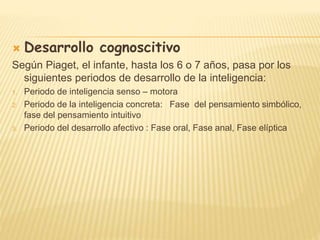  Desarrollo cognoscitivo
Según Piaget, el infante, hasta los 6 o 7 años, pasa por los
siguientes periodos de desarrollo de la inteligencia:
1. Periodo de inteligencia senso – motora
2. Periodo de la inteligencia concreta: Fase del pensamiento simbólico,
fase del pensamiento intuitivo
3. Periodo del desarrollo afectivo : Fase oral, Fase anal, Fase elíptica
 