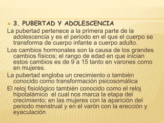  3. PUBERTAD Y ADOLESCENCIA
La pubertad pertenece a la primera parte de la
adolescencia y es el periodo en el que el cuerpo se
transforma de cuerpo infante a cuerpo adulto.
Los cambios hormonales son la causa de los grandes
cambios físicos; el rango de edad en que inician
estos cambios es de 9 a 15 tanto en varones como
en mujeres.
La pubertad engloba un crecimiento o también
conocido como transformación psicosomática
El reloj fisiológico también conocido como el reloj
hipotalámico el cual nos marca la etapa del
crecimiento; en las mujeres con la aparición del
periodo menstrual y en el varón con la erección y
eyaculación
 