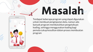 Masalah
Terdapat beberapa program yang dapat digunakan
untuk membuat penginputan data, namun ada
banyak program membutuhkan pengetahuan
koding, sehingga menggunakan koding bagi
pemula cukup kesulitan dalam proses membuatan
program
 