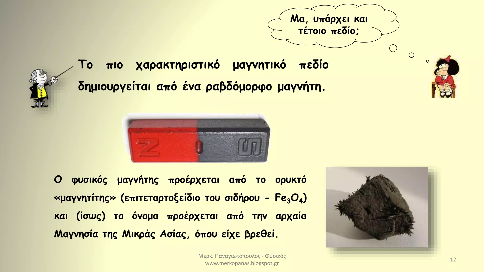 Μερκ. Παναγιωτόπουλος - Φυσικός
www.merkopanas.blogspot.gr
12
Μα, υπάρχει και
τέτοιο πεδίο;
Το πιο χαρακτηριστικό μαγνητικό πεδίο
δημιουργείται από ένα ραβδόμορφο μαγνήτη.
Ο φυσικός μαγνήτης προέρχεται από το ορυκτό
«μαγνητίτης» (επιτεταρτοξείδιο του σιδήρου - Fe3O4)
και (ίσως) το όνομα προέρχεται από την αρχαία
Μαγνησία της Μικράς Ασίας, όπου είχε βρεθεί.
 