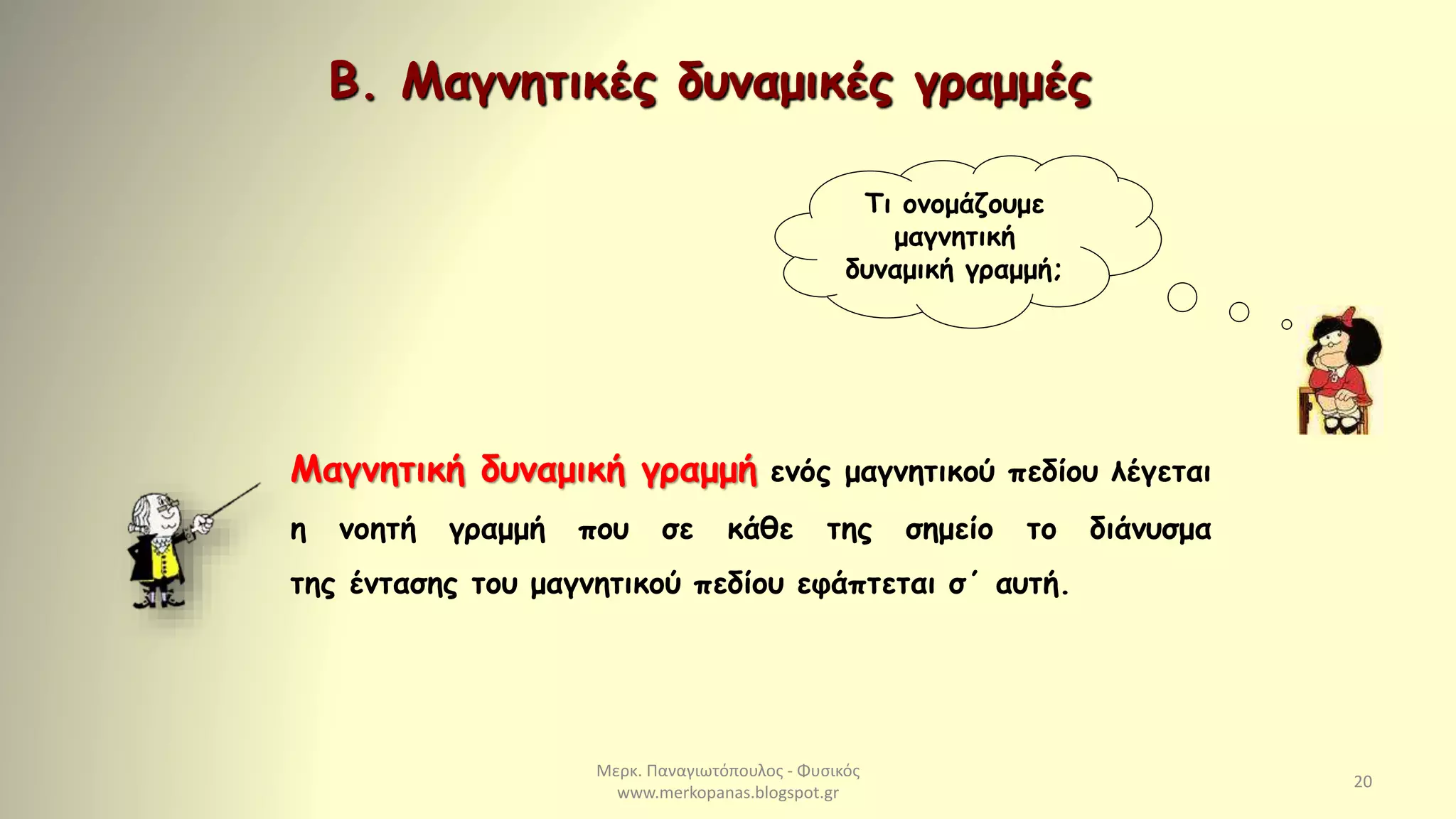 Μερκ. Παναγιωτόπουλος - Φυσικός
www.merkopanas.blogspot.gr
20
Μαγνητική δυναμική γραμμή ενός μαγνητικού πεδίου λέγεται
η νοητή γραμμή που σε κάθε της σημείο το διάνυσμα
της έντασης του μαγνητικού πεδίου εφάπτεται σ΄ αυτή.
Τι ονομάζουμε
μαγνητική
δυναμική γραμμή;
Β. Μαγνητικές δυναμικές γραμμές
 