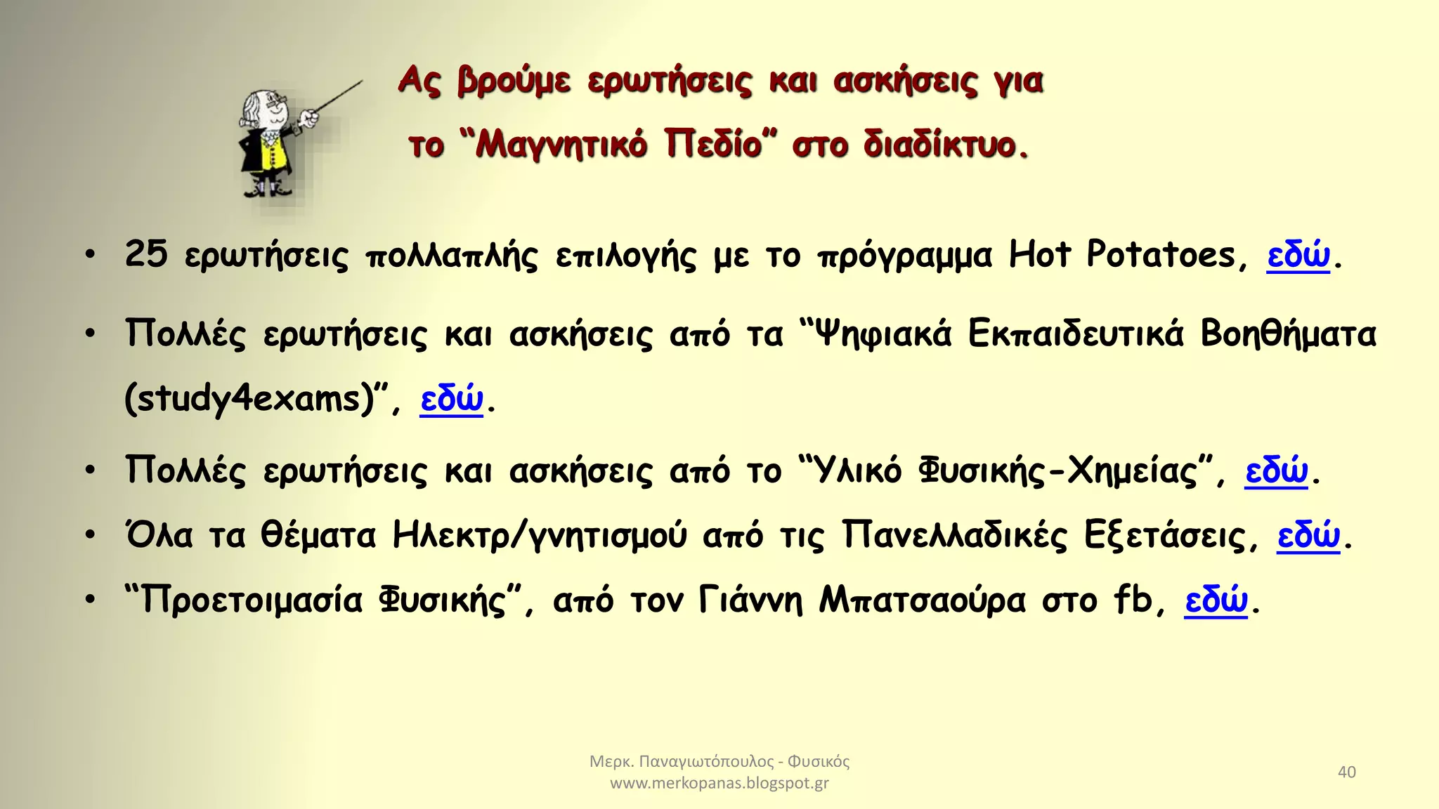 Μερκ. Παναγιωτόπουλος - Φυσικός
www.merkopanas.blogspot.gr
40
• 25 ερωτήσεις πολλαπλής επιλογής με το πρόγραμμα Hot Potatoes, εδώ.
• Πολλές ερωτήσεις και ασκήσεις από τα “Ψηφιακά Εκπαιδευτικά Βοηθήματα
(study4exams)”, εδώ.
• Πολλές ερωτήσεις και ασκήσεις από το “Υλικό Φυσικής-Χημείας”, εδώ.
• Όλα τα θέματα Ηλεκτρ/γνητισμού από τις Πανελλαδικές Εξετάσεις, εδώ.
• “Προετοιμασία Φυσικής”, από τον Γιάννη Μπατσαούρα στο fb, εδώ.
Ας βρούμε ερωτήσεις και ασκήσεις για
το “Μαγνητικό Πεδίο” στο διαδίκτυο.
 