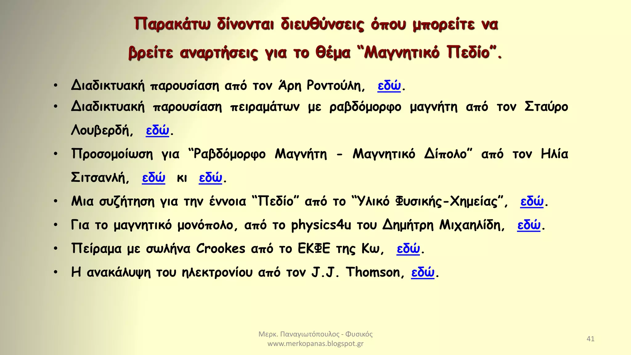 Μερκ. Παναγιωτόπουλος - Φυσικός
www.merkopanas.blogspot.gr
41
Παρακάτω δίνονται διευθύνσεις όπου μπορείτε να
βρείτε αναρτήσεις για το θέμα “Μαγνητικό Πεδίο”.
• Διαδικτυακή παρουσίαση από τον Άρη Ροντούλη, εδώ.
• Διαδικτυακή παρουσίαση πειραμάτων με ραβδόμορφο μαγνήτη από τον Σταύρο
Λουβερδή, εδώ.
• Προσομοίωση για “Ραβδόμορφο Μαγνήτη - Μαγνητικό Δίπολο” από τον Ηλία
Σιτσανλή, εδώ κι εδώ.
• Μια συζήτηση για την έννοια “Πεδίο” από το “Υλικό Φυσικής-Χημείας”, εδώ.
• Για το μαγνητικό μονόπολο, από το physics4u του Δημήτρη Μιχαηλίδη, εδώ.
• Πείραμα με σωλήνα Crookes από το ΕΚΦΕ της Κω, εδώ.
• Η ανακάλυψη του ηλεκτρονίου από τον J.J. Thomson, εδώ.
 