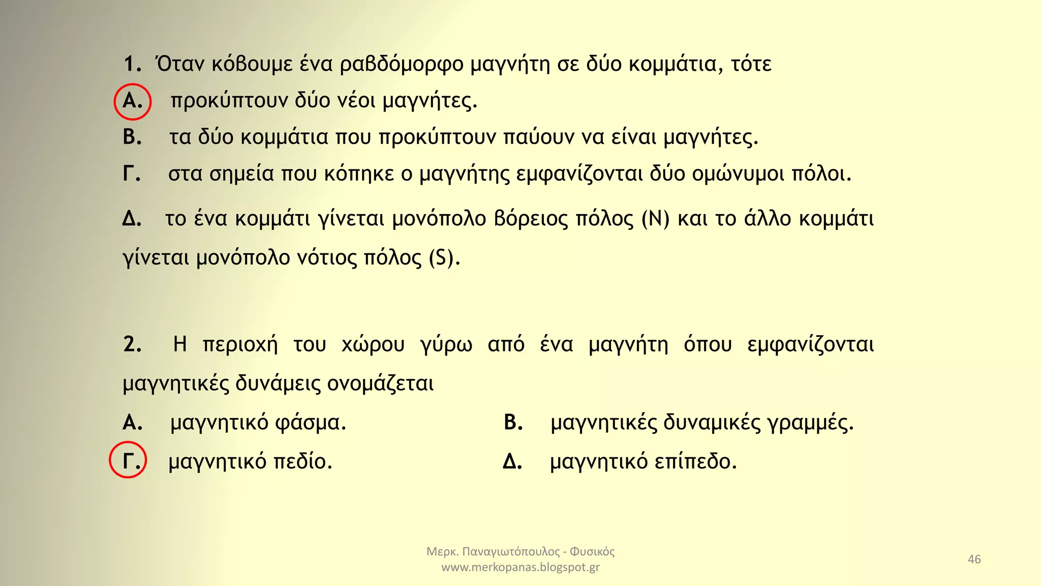 Μερκ. Παναγιωτόπουλος - Φυσικός
www.merkopanas.blogspot.gr
46
1. Όταν κόβουμε ένα ραβδόμορφο μαγνήτη σε δύο κομμάτια, τότε
Α. προκύπτουν δύο νέοι μαγνήτες.
Β. τα δύο κομμάτια που προκύπτουν παύουν να είναι μαγνήτες.
Γ. στα σημεία που κόπηκε ο μαγνήτης εμφανίζονται δύο ομώνυμοι πόλοι.
Δ. το ένα κομμάτι γίνεται μονόπολο βόρειος πόλος (Ν) και το άλλο κομμάτι
γίνεται μονόπολο νότιος πόλος (S).
2. Η περιοχή του χώρου γύρω από ένα μαγνήτη όπου εμφανίζονται
μαγνητικές δυνάμεις ονομάζεται
Α. μαγνητικό φάσμα. Β. μαγνητικές δυναμικές γραμμές.
Γ. μαγνητικό πεδίο. Δ. μαγνητικό επίπεδο.
 