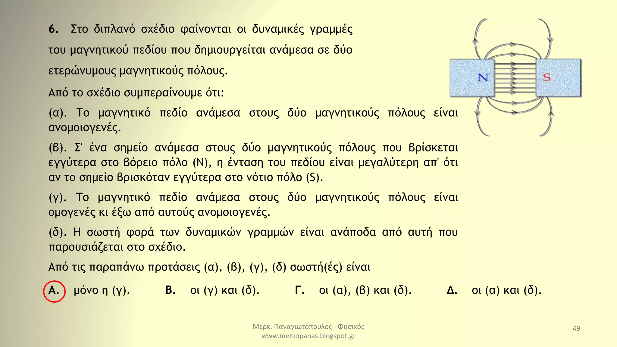 Μερκ. Παναγιωτόπουλος - Φυσικός
www.merkopanas.blogspot.gr
49
6. Στο διπλανό σχέδιο φαίνονται οι δυναμικές γραμμές
του μαγνητικού πεδίου που δημιουργείται ανάμεσα σε δύο
ετερώνυμους μαγνητικούς πόλους.
Από το σχέδιο συμπεραίνουμε ότι:
(α). Το μαγνητικό πεδίο ανάμεσα στους δύο μαγνητικούς πόλους είναι
ανομοιογενές.
(β). Σ' ένα σημείο ανάμεσα στους δύο μαγνητικούς πόλους που βρίσκεται
εγγύτερα στο βόρειο πόλο (Ν), η ένταση του πεδίου είναι μεγαλύτερη απ' ότι
αν το σημείο βρισκόταν εγγύτερα στο νότιο πόλο (S).
(γ). Το μαγνητικό πεδίο ανάμεσα στους δύο μαγνητικούς πόλους είναι
ομογενές κι έξω από αυτούς ανομοιογενές.
(δ). Η σωστή φορά των δυναμικών γραμμών είναι ανάποδα από αυτή που
παρουσιάζεται στο σχέδιο.
Από τις παραπάνω προτάσεις (α), (β), (γ), (δ) σωστή(ές) είναι
Α. μόνο η (γ). Β. οι (γ) και (δ). Γ. οι (α), (β) και (δ). Δ. οι (α) και (δ).
 