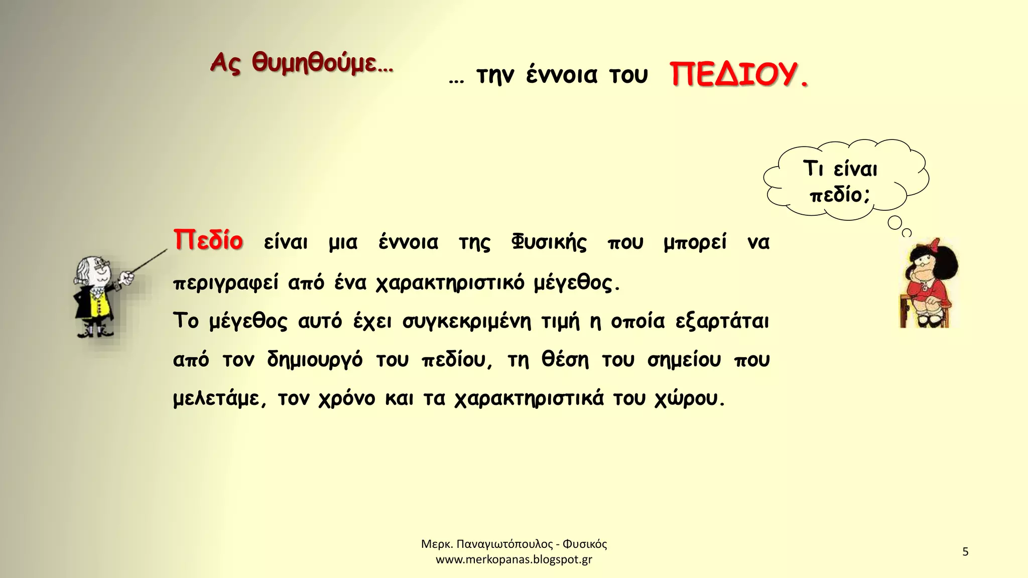 Μερκ. Παναγιωτόπουλος - Φυσικός
www.merkopanas.blogspot.gr
5
Ας θυμηθούμε… … την έννοια του ΠΕΔΙΟΥ.
Τι είναι
πεδίο;
Πεδίο είναι μια έννοια της Φυσικής που μπορεί να
περιγραφεί από ένα χαρακτηριστικό μέγεθος.
Το μέγεθος αυτό έχει συγκεκριμένη τιμή η οποία εξαρτάται
από τον δημιουργό του πεδίου, τη θέση του σημείου που
μελετάμε, τον χρόνο και τα χαρακτηριστικά του χώρου.
 