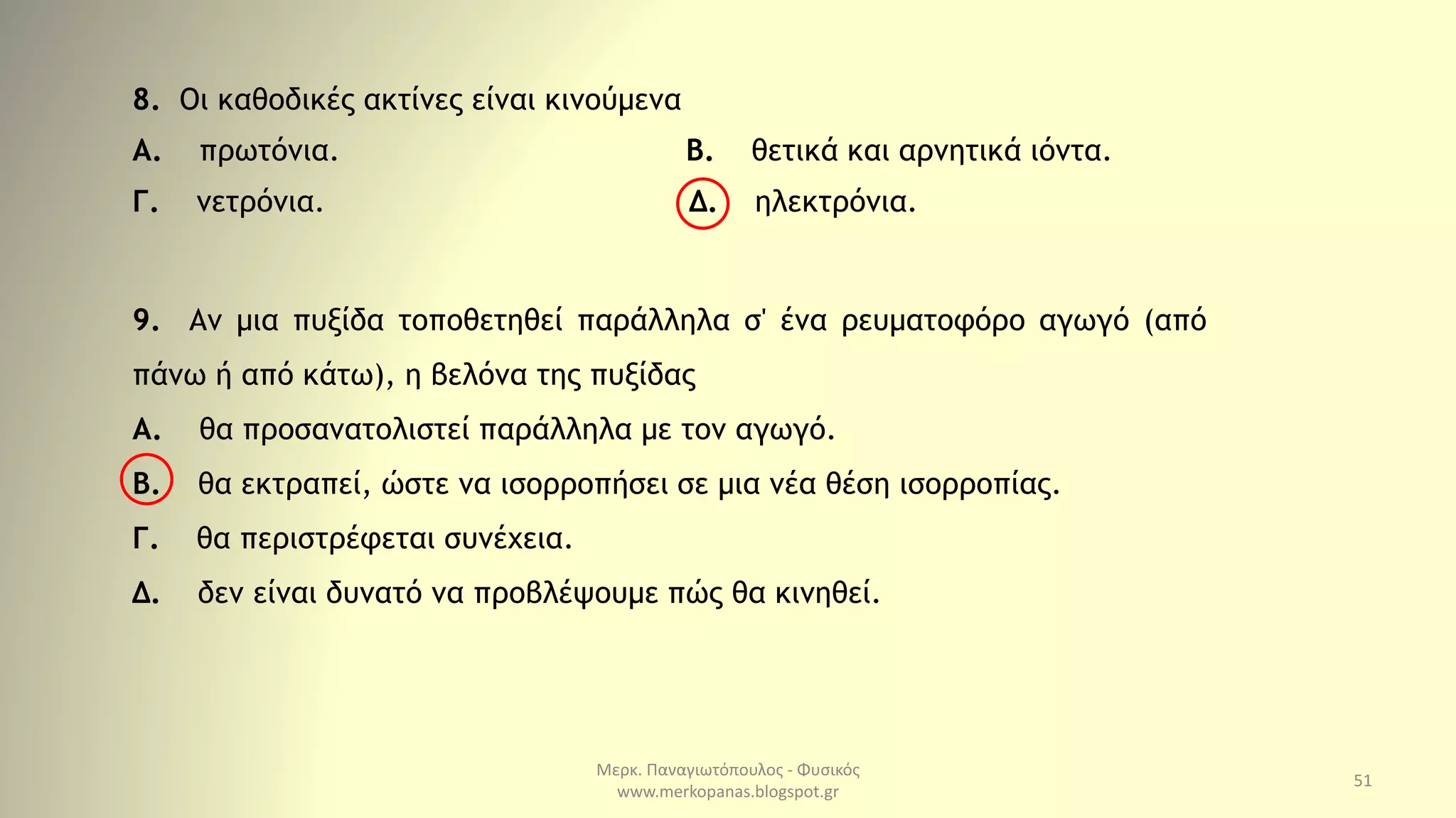 Μερκ. Παναγιωτόπουλος - Φυσικός
www.merkopanas.blogspot.gr
51
9. Αν μια πυξίδα τοποθετηθεί παράλληλα σ' ένα ρευματοφόρο αγωγό (από
πάνω ή από κάτω), η βελόνα της πυξίδας
Α. θα προσανατολιστεί παράλληλα με τον αγωγό.
Β. θα εκτραπεί, ώστε να ισορροπήσει σε μια νέα θέση ισορροπίας.
Γ. θα περιστρέφεται συνέχεια.
Δ. δεν είναι δυνατό να προβλέψουμε πώς θα κινηθεί.
8. Οι καθοδικές ακτίνες είναι κινούμενα
Α. πρωτόνια. Β. θετικά και αρνητικά ιόντα.
Γ. νετρόνια. Δ. ηλεκτρόνια.
 