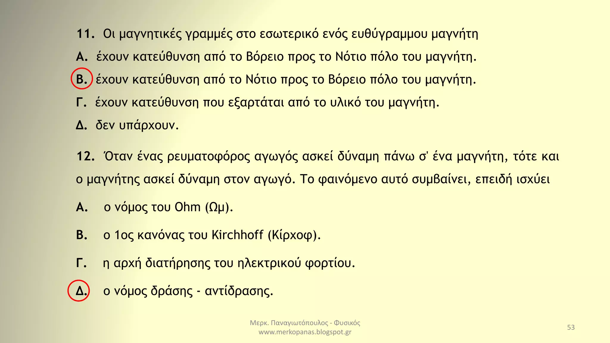 Μερκ. Παναγιωτόπουλος - Φυσικός
www.merkopanas.blogspot.gr
53
11. Οι μαγνητικές γραμμές στο εσωτερικό ενός ευθύγραμμου μαγνήτη
Α. έχουν κατεύθυνση από το Βόρειο προς το Νότιο πόλο του μαγνήτη.
Β. έχουν κατεύθυνση από το Νότιο προς το Βόρειο πόλο του μαγνήτη.
Γ. έχουν κατεύθυνση που εξαρτάται από το υλικό του μαγνήτη.
Δ. δεν υπάρχουν.
12. Όταν ένας ρευματοφόρος αγωγός ασκεί δύναμη πάνω σ' ένα μαγνήτη, τότε και
ο μαγνήτης ασκεί δύναμη στον αγωγό. Το φαινόμενο αυτό συμβαίνει, επειδή ισχύει
Α. ο νόμος του Ohm (Ωμ).
Β. ο 1ος κανόνας του Kirchhoff (Κίρχοφ).
Γ. η αρχή διατήρησης του ηλεκτρικού φορτίου.
Δ. ο νόμος δράσης - αντίδρασης.
 