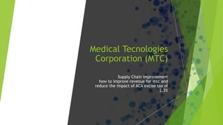 Medical Tecnologies
Corporation (MTC)
Supply Chain Improvement
how to improve revenue for mtc and
reduce the impact of ACA excise tax of
2.3%
 