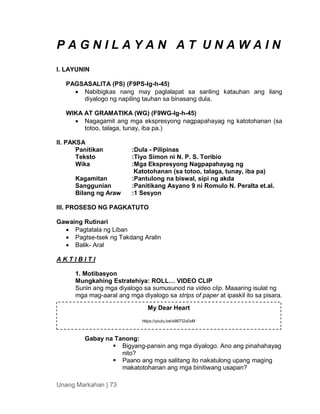 Unang Markahan | 73
P A G N I L A Y A N A T U N A W A I N
I. LAYUNIN
PAGSASALITA (PS) (F9PS-Ig-h-45)
 Nabibigkas nang may paglalapat sa sariling katauhan ang ilang
diyalogo ng napiling tauhan sa binasang dula.
WIKA AT GRAMATIKA (WG) (F9WG-Ig-h-45)
 Nagagamit ang mga ekspresyong nagpapahayag ng katotohanan (sa
totoo, talaga, tunay, iba pa.)
II. PAKSA
Panitikan :Dula - Pilipinas
Teksto :Tiyo Simon ni N. P. S. Toribio
Wika :Mga Ekspresyong Nagpapahayag ng
Katotohanan (sa totoo, talaga, tunay, iba pa)
Kagamitan :Pantulong na biswal, sipi ng akda
Sanggunian :Panitikang Asyano 9 ni Romulo N. Peralta et.al.
Bilang ng Araw :1 Sesyon
III. PROSESO NG PAGKATUTO
Gawaing Rutinari
 Pagtatala ng Liban
 Pagtse-tsek ng Takdang Aralin
 Balik- Aral
A K T I B I T I
1. Motibasyon
Mungkahing Estratehiya: ROLL… VIDEO CLIP
Suriin ang mga diyalogo sa sumusunod na video clip. Maaaring isulat ng
mga mag-aaral ang mga diyalogo sa strips of paper at ipaskil ito sa pisara.
Gabay na Tanong:
 Bigyang-pansin ang mga diyalogo. Ano ang pinahahayag
nito?
 Paano ang mga salitang ito nakatulong upang maging
makatotohanan ang mga binitiwang usapan?
My Dear Heart
https://youtu.be/x9l0Tl2x0xM
 