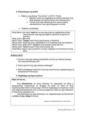 Unang Markahan | 74
2. Presentasyon ng Aralin
 Balikan ang akdang “Tiyo Simon” ni N.P.S. Toribio
 Bigkasin nang may paglalapat sa sariling katauhan ang
ilang diyalogo ng napiling tauhan sa binasang akda.
 Tukuyin ang mga salitang ginamit upang maging
makatotohanan ang mga pangyayari sa akda.
 Pagbasa ng Diyalogo
A N A L I S I S
1. Pansinin ang mga salitang nakapahilis sa loob ng maikling diyalogo.
Ano ang pinahahayag nito?
2. Paano ginamit ang mga salitang nabanggit?
3. Bakit mahalagang matutuhan ang mga ekspresyong nagpapahayag ng
katotohanan? Patunayan.
3. Pagbibigay ng Input ng Guro
Alam mo ba na…
Ang katotohanan ay isang pahayag na nagsasaad ng ideya o
pangyayaring napatunayan at tanggap ng lahat na totoo at hindi
mapasusubalian kahit sa ibang lugar. Hindi ito nagbabago at maaaring i-verify
ang pagkamakatotohanan nito sa ibang sanggunian tulad ng mga babasahin
at mga taong nakasaksi nito.
Ang halimbawa ng mga ekspresyon na nagpapahayag ng katotohanan
ay totoo, tunay, talaga at iba pa.
Sanggunian: Interaktibong Filipino ni Nora Espiritu
Aling Maria: Hoy mare, totoo ba na ang mga pulis ay nagbabahay-bahay
upang himukin ang mga gumagamit ng bawal na gamut na
sumuko?
Aling Juana: Oo mare!
Mang Tasyo: Talaga mare? Kaya pala kasama si Kapitana!
Mang Julian: Kaya nga ako’y nagbabalak na rin makipag-usap kay Kapitana.
Mang Tasyo: Bakit pare? Tunay ba ang sinasabi nilang adik ka?
Mang Julian: Tama ka pare! Totoo ang sinasabi nila.
Aling Maria: Siguro nga ay panahon na para magbago ka at hindi pa huli ang
lahat.
 