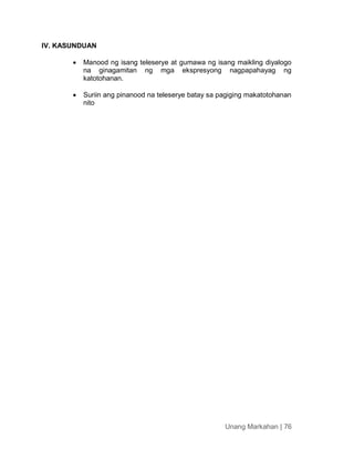 Unang Markahan | 76
IV. KASUNDUAN
 Manood ng isang teleserye at gumawa ng isang maikling diyalogo
na ginagamitan ng mga ekspresyong nagpapahayag ng
katotohanan.
 Suriin ang pinanood na teleserye batay sa pagiging makatotohanan
nito
 