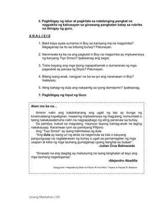 Unang Markahan | 69
6. Pagbibigay ng iskor at pagkilala sa natatanging pangkat na
nagpakita ng kahusayan sa ginawang pangkatan batay sa rubriks
na ibinigay ng guro.
A N A L I S I S
1. Bakit kaya ayaw sumama ni Boy sa kaniyang ina na magsimba?
Nagaganap ba ito sa totoong buhay? Patunayan.
2. Naniniwala ka ba na ang pagtutol ni Boy na magsimba ay impluwensiya
ng kanyang Tiyo Simon? Ipaliwanag ang sagot.
3. Totoo kayang ang mga taong napapahamak o dumaranas ng mga
pagsubok ay parusa ng Diyos? Patunayan.
4. Bilang isang anak, nangyari na ba sa iyo ang naranasan ni Boy?
Isalaysay.
5. Aling bahagi ng dula ang nakaantig sa iyong damdamin? Ipaliwanag.
7. Pagbibigay ng Input ng Guro
Alam mo ba na…
Aminin natin ang katotohanang ang ugali ng tao ay bunga ng
kinamulatang kapaligiran, maaaring impluwensiya ng magulang, komunidad o
taong nakakasalamuha natin na nagpapabago ng ating pananaw sa buhay.
Sa pamilya, bukod sa magulang, mayroon tayong kamag-anak na laging
nakakausap. Karaniwan iyon sa pamilyang Pilipino.
Ang “Tiyo Simon” ay isang halimbawa ng dula.
“Ang dula ay isang uri ng akda na nagsimula sa tula o tuluyang
pangungusap na naglalarawan ng buhay o ugali sa pamamagitan ng mga
usapan at kilos ng mga tauhang gumaganap upang itanghal sa dulaan”.
-Julian Cruz Balmaceda
“Sinasabi na ang daigdig ay maituturing na isang tanghalan at tayo ang
mga tauhang nagsisiganap”.
-Alejandro Abadilla
Sanggunian: Integratibong Aklat sa Filipino III nina Alita I. Tepace at Paquito B. Badayos
 