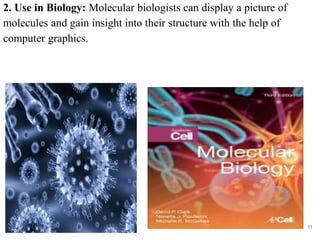 2. Use in Biology: Molecular biologists can display a picture of
molecules and gain insight into their structure with the help of
computer graphics.
11
 