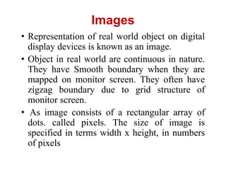 Images
• Representation of real world object on digital
display devices is known as an image.
• Object in real world are continuous in nature.
They have Smooth boundary when they are
mapped on monitor screen. They often have
zigzag boundary due to grid structure of
monitor screen.
• As image consists of a rectangular array of
dots. called pixels. The size of image is
specified in terms width x height, in numbers
of pixels
 