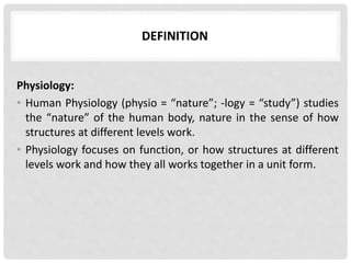 DEFINITION
Physiology:
• Human Physiology (physio = “nature”; -logy = “study”) studies
the “nature” of the human body, nature in the sense of how
structures at different levels work.
• Physiology focuses on function, or how structures at different
levels work and how they all works together in a unit form.
 