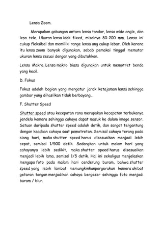 Lensa Zoom.
Merupakan gabungan antara lensa tandar, lensa wide angle, dan
lesa tele. Ukuran lensa idak fixed, misalnya 80-200 mm. Lensa ini
cukup fleksibel dan memiliki range lensa ang cukup lebar. Oleh karena
itu lensa zoom banyak digunakan, sebab pemakai tinggal memutar
ukuran lensa sesuai dengan yang dibutuhkan.
Lensa Makro. Lensa makro biasa digunakan untuk memotret benda
yang kecil.
D. Fokus
Fokus adalah bagian yang mengatur jarak ketajaman lensa sehingga
gambar yang dihasilkan tidak berbayang..
F. Shutter Speed
Shutter speed atau kecepatan rana merupakan kecepatan terbukanya
jendela kamera sehingga cahaya dapat masuk ke dalam image sensor.
Satuan daripada shutter speed adalah detik, dan sangat tergantung
dengan keadaan cahaya saat pemotretan. Semisal cahaya terang pada
siang hari, maka shutter speed harus disesuaikan menjadi lebih
cepat, semisal 1/500 detik. Sedangkan untuk malam hari yang
cahayanya lebih sedikit, maka shutter speed harus disesuaikan
menjadi lebih lama, semisal 1/5 detik. Hal ini sekaligus menjelaskan
mengapa foto pada malam hari cenderung buram, bahwa shutter
speed yang lebih lambat memungkinkanpergerakan kamera akibat
getaran tangan menjadikan cahaya bergeser sehingga foto menjadi
buram / blur.
 
