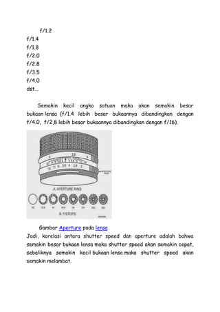 f/1.2
f/1.4
f/1.8
f/2.0
f/2.8
f/3.5
f/4.0
dst...
Semakin kecil angka satuan maka akan semakin besar
bukaan lensa (f/1.4 lebih besar bukaannya dibandingkan dengan
f/4.0, f/2,8 lebih besar bukaannya dibandingkan dengan f/16).
Gambar Aperture pada lensa
Jadi, korelasi antara shutter speed dan aperture adalah bahwa
semakin besar bukaan lensa maka shutter speed akan semakin cepat,
sebaliknya semakin kecil bukaan lensa maka shutter speed akan
semakin melambat.
 
