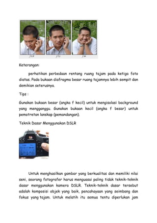 Keterangan:
perhatikan perbedaan rentang ruang tajam pada ketiga foto
diatas. Pada bukaan diafragma besar ruang tajamnya lebih sempit dan
demikian seterusnya.
Tips :
Gunakan bukaan besar (angka f kecil) untuk mengisolasi background
yang mengganggu. Gunakan bukaan kecil (angka f besar) untuk
pemotretan lanskap (pemandangan).
Teknik Dasar Menggunakan DSLR
Untuk menghasilkan gambar yang berkualitas dan memiliki nilai
seni, seorang fotografer harus menguasai paling tidak teknik-teknik
dasar menggunakan kamera DSLR. Teknik-teknik dasar tersebut
adalah komposisi objek yang baik, pencahayaan yang seimbang dan
fokus yang tajam. Untuk melatih itu semua tentu diperlukan jam
 