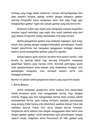terbang yang tinggi dalam memotret, karena insting/kepekaan kita
akan semakin terasah, apalagi terkait dengan komposisi gambar
seorang fotografer harus mempunyai naluri seni yang tinggi agar
menghasilkan gambar tajam dan sebuah gambar yang bisa bercerita.
Komposisi bukan saja objek yang mempunyai susunan bagus(dari
sononya bagus) melainkan juga angle atau sudut pandang yang baik
juga dimana fotografer mampu menemukan titik yang terbaik.
Waktu pengambilan gambar bisa dilakukan kapanpun, baik siang,
malam atau petang dengan mempertimbangkan pencahayaan, kondisi
tempat pemotretan dan menguasai penggunaan berbagai aksesori
kamera untuk mendapatkan gambar yang kita inginkan.
Setiap kamera pasti memiliki karakteristik sendiri-sendiri, oleh
karena itu penting sekali bagi seorang fotografer menguasai
spesifikasi kamera yang mereka miliki. Disinilah pentingnya peran
buku panduan/manual book bawaan yang didalamnya terdapat cara
pemasangan komponen, cara merawat kamera serta cara
mengoperasikannya.
Berikut ini adalah teknik pengaturan kamera yang wajib kita kuasai:
1. White Balance
Untuk melakukan pengaturan white balance kita memerlukan
benda berwarna putih, bisa menggunakan kertas, baju ataupun
dinding. Anggap saja kita menggunakan kertas maka caranya adalah
menempatkan kertas pada bidang tertentu, gunakan pencahayaan
yang sedang (tidak kurang atau kelebihan), gunakan manual fokus dan
usahakan seluruh frame foto terisi dengan kertas tersebut.
Pengaturan white balance bisa dengan menggunakan skala kelvin atau
dengan gambar-gambar untuk menyatakan suhu pencahayaan ruangan
seperti cloudy, tungsteen, white flourescent dll. Nah, gambar yang
 