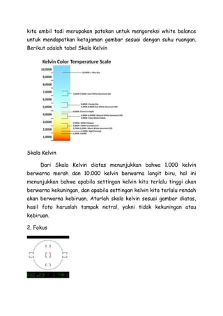 kita ambil tadi merupakan patokan untuk mengoreksi white balance
untuk mendapatkan ketajaman gambar sesuai dengan suhu ruangan.
Berikut adalah tabel Skala Kelvin
Skala Kelvin
Dari Skala Kelvin diatas menunjukkan bahwa 1.000 kelvin
berwarna merah dan 10.000 kelvin berwarna langit biru, hal ini
menunjukkan bahwa apabila settingan kelvin kita terlalu tinggi akan
berwarna kekuningan, dan apabila settingan kelvin kita terlalu rendah
akan berwarna kebiruan. Aturlah skala kelvin sesuai gambar diatas,
hasil foto haruslah tampak netral, yakni tidak kekuningan atau
kebiruan.
2. Fokus
 