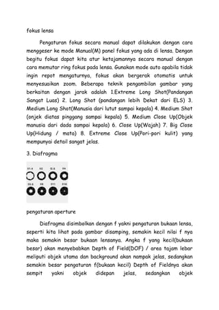 fokus lensa
Pengaturan fokus secara manual dapat dilakukan dengan cara
menggeser ke mode Manual(M) panel fokus yang ada di lensa. Dengan
begitu fokus dapat kita atur ketajamannya secara manual dengan
cara memutar ring fokus pada lensa. Gunakan mode auto apabila tidak
ingin repot mengaturnya, fokus akan bergerak otomatis untuk
menyesuaikan zoom. Beberapa teknik pengambilan gambar yang
berkaitan dengan jarak adalah 1.Extreme Long Shot(Pandangan
Sangat Luas) 2. Long Shot (pandangan lebih Dekat dari ELS) 3.
Medium Long Shot(Manusia dari lutut sampai kepala) 4. Medium Shot
(onjek diatas pinggang sampai kepala) 5. Medium Close Up(Objek
manusia dari dada sampai kepala) 6. Close Up(Wajah) 7. Big Close
Up(Hidung / mata) 8. Extreme Close Up(Pori-pori kulit) yang
mempunyai detail sangat jelas.
3. Diafragma
pengaturan aperture
Diafragma disimbolkan dengan f yakni pengaturan bukaan lensa,
seperti kita lihat pada gambar disamping, semakin kecil nilai f nya
maka semakin besar bukaan lensanya. Angka f yang kecil(bukaan
besar) akan menyebabkan Depth of Field(DOF) / area tajam lebar
meliputi objek utama dan background akan nampak jelas, sedangkan
semakin besar pengaturan f(bukaan kecil) Depth of Fieldnya akan
sempit yakni objek didepan jelas, sedangkan objek
 