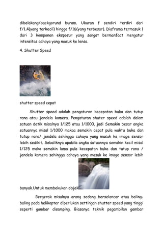 dibelakang/backgorund buram. Ukuran f sendiri terdiri dari
f/1,4(yang terkecil) hingga f/16(yang terbesar). Diaframa termasuk 1
dari 3 komponen eksposur yang sangat bermanfaat mengatur
intensitas cahaya yang masuk ke lensa.
4. Shutter Speed
shutter speed cepat
Shutter speed adalah pengaturan kecepatan buka dan tutup
rana atau jendela kamera. Pengaturan shuter speed adalah dalam
satuan detik misalnya 1/125 atau 1/1000, jadi Semakin besar angka
satuannya misal 1/1000 makaa semakin cepat pula waktu buka dan
tutup rana/ jendela sehingga cahaya yang masuk ke image sensor
lebih sedikit. Sebaliknya apabila angka satuannya semakin kecil misal
1/125 maka semakin lama pula kecepatan buka dan tutup rana /
jendela kamera sehingga cahaya yang masuk ke image sensor lebih
banyak.Untuk membekukan objek
Bergerak misalnya orang sedang berselancar atau baling-
baling pada helikopter diperlukan settingan shutter speed yang tinggi
seperti gambar disamping. Biasanya teknik pegambilan gambar
 