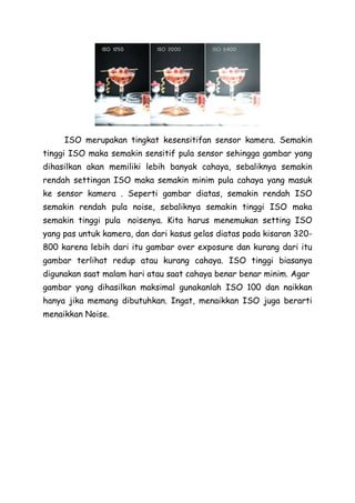 ISO merupakan tingkat kesensitifan sensor kamera. Semakin
tinggi ISO maka semakin sensitif pula sensor sehingga gambar yang
dihasilkan akan memiliki lebih banyak cahaya, sebaliknya semakin
rendah settingan ISO maka semakin minim pula cahaya yang masuk
ke sensor kamera . Seperti gambar diatas, semakin rendah ISO
semakin rendah pula noise, sebaliknya semakin tinggi ISO maka
semakin tinggi pula noisenya. Kita harus menemukan setting ISO
yang pas untuk kamera, dan dari kasus gelas diatas pada kisaran 320-
800 karena lebih dari itu gambar over exposure dan kurang dari itu
gambar terlihat redup atau kurang cahaya. ISO tinggi biasanya
digunakan saat malam hari atau saat cahaya benar benar minim. Agar
gambar yang dihasilkan maksimal gunakanlah ISO 100 dan naikkan
hanya jika memang dibutuhkan. Ingat, menaikkan ISO juga berarti
menaikkan Noise.
 