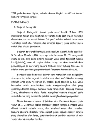 ISO pada kamera digital, adalah ukuran tingkat sensifitas sensor
kamera terhadap cahaya
PENDAHULUAN.
1. Sejarah Fotografi
Sejarah Fotografi dimulai pada abad ke-19. Tahun 1839
merupakan tahun awal kelahiran fotografi. Pada saat itu, di Perancis
dinyatakan secara resmi bahwa fotografi adalah sebuah terobosan
teknologi. Saat itu, rekaman dua dimensi seperti yang dilihat mata
sudah bisa dibuat permanen.
Sejarah fotografi bermula jauh sebelum Masehi. Pada abad ke-
5 Sebelum Masehi (SM), seorang pria bernama Mo Ti mengamati
suatu gejala. Jika pada dinding ruangan yang gelap terdapat lubang
kecil(pinhole), maka di bagian dalam ruang itu akan terefleksikan
pemandangan di luar ruang secara terbalik lewat lubang tadi. Mo Ti
adalah orang pertama yang menyadari fenomena kamera obscura.
Berabad-abad kemudian, banyak yang menyadari dan mengagumi
fenomena ini, sebut saja Aristoteles pada abad ke-3 SM dan seorang
ilmuwan Arab Ibnu Al Haitam (Al Hazen) pada abad ke-10 SM, yang
berusaha untuk menciptakan serta mengembangkan alat yang
sekarang dikenal sebagai kamera. Pada tahun 1558, seorang ilmuwan
Italia, Giambattista della Porta menyebut ”camera obscura” pada
sebuah kotak yang membantu pelukis menangkap bayangan gambar.
Nama kamera obscura diciptakan oleh Johannes Kepler pada
tahun 1611. Johannes Kepler membuat desain kamera portable yang
dibuat seperti sebuah tenda, dan memberi nama alat tersebut
kamera obscura. Didalam tenda sangat gelap kecuali sedikit cahaya
yang ditangkap oleh lensa, yang membentuk gambar keadaan di luar
tenda di atas selembar kertas.
 