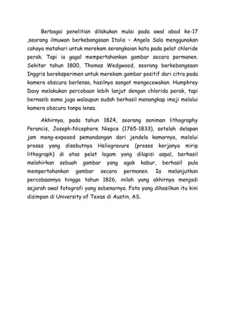 Berbagai penelitian dilakukan mulai pada awal abad ke-17
,seorang ilmuwan berkebangsaan Italia – Angelo Sala menggunakan
cahaya matahari untuk merekam serangkaian kata pada pelat chloride
perak. Tapi ia gagal mempertahankan gambar secara permanen.
Sekitar tahun 1800, Thomas Wedgwood, seorang berkebangsaan
Inggris bereksperimen untuk merekam gambar positif dari citra pada
kamera obscura berlensa, hasilnya sangat mengecewakan. Humphrey
Davy melakukan percobaan lebih lanjut dengan chlorida perak, tapi
bernasib sama juga walaupun sudah berhasil menangkap imaji melalui
kamera obscura tanpa lensa.
Akhirnya, pada tahun 1824, seorang seniman lithography
Perancis, Joseph-Nicephore Niepce (1765-1833), setelah delapan
jam meng-exposed pemandangan dari jendela kamarnya, melalui
proses yang disebutnya Heliogravure (proses kerjanya mirip
lithograph) di atas pelat logam yang dilapisi aspal, berhasil
melahirkan sebuah gambar yang agak kabur, berhasil pula
mempertahankan gambar secara permanen. Ia melanjutkan
percobaannya hingga tahun 1826, inilah yang akhirnya menjadi
sejarah awal fotografi yang sebenarnya. Foto yang dihasilkan itu kini
disimpan di University of Texas di Austin, AS.
 