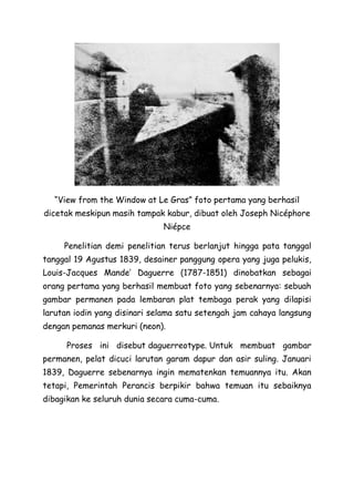 “View from the Window at Le Gras” foto pertama yang berhasil
dicetak meskipun masih tampak kabur, dibuat oleh Joseph Nicéphore
Niépce
Penelitian demi penelitian terus berlanjut hingga pata tanggal
tanggal 19 Agustus 1839, desainer panggung opera yang juga pelukis,
Louis-Jacques Mande’ Daguerre (1787-1851) dinobatkan sebagai
orang pertama yang berhasil membuat foto yang sebenarnya: sebuah
gambar permanen pada lembaran plat tembaga perak yang dilapisi
larutan iodin yang disinari selama satu setengah jam cahaya langsung
dengan pemanas merkuri (neon).
Proses ini disebut daguerreotype. Untuk membuat gambar
permanen, pelat dicuci larutan garam dapur dan asir suling. Januari
1839, Daguerre sebenarnya ingin mematenkan temuannya itu. Akan
tetapi, Pemerintah Perancis berpikir bahwa temuan itu sebaiknya
dibagikan ke seluruh dunia secara cuma-cuma.
 